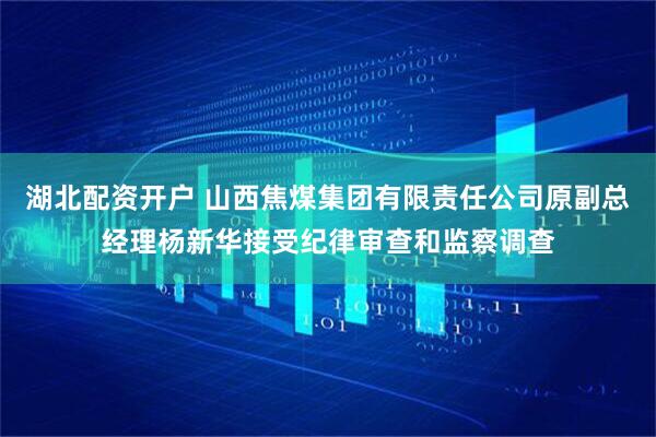 湖北配资开户 山西焦煤集团有限责任公司原副总经理杨新华接受纪律审查和监察调查
