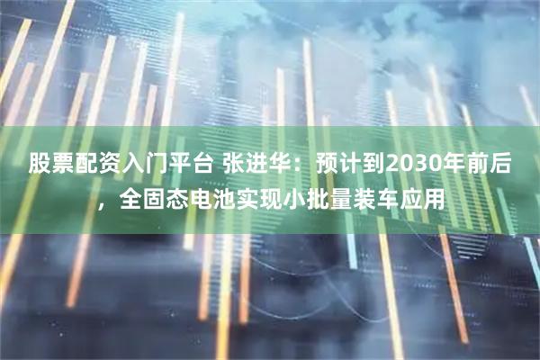 股票配资入门平台 张进华:预计到2030年前后,全固态电池实现小批量装车应用