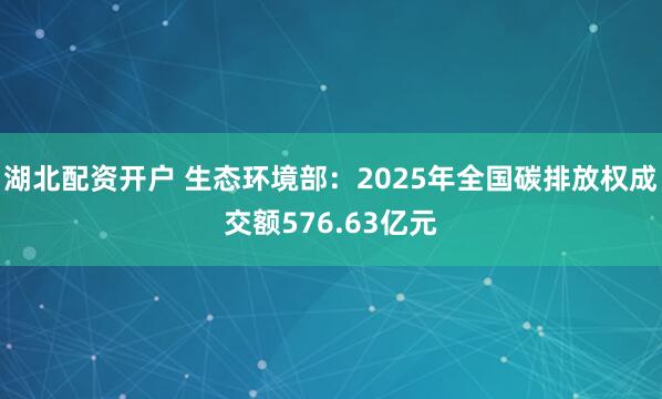 湖北配资开户 生态环境部：2025年全国碳排放权成交额576.63亿元