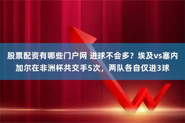 股票配资有哪些门户网 进球不会多？埃及vs塞内加尔在非洲杯共交手5次，两队各自仅进3球