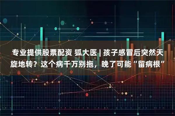专业提供股票配资 狐大医 | 孩子感冒后突然天旋地转？这个病千万别拖，晚了可能“留病根”