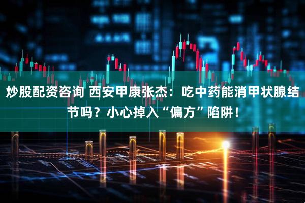 炒股配资咨询 西安甲康张杰：吃中药能消甲状腺结节吗？小心掉入“偏方”陷阱！