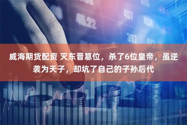 威海期货配资 灭东晋篡位，杀了6位皇帝，虽逆袭为天子，却坑了自己的子孙后代