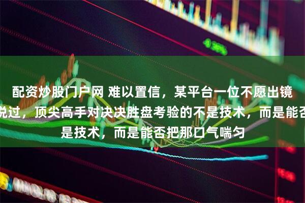 配资炒股门户网 难以置信，某平台一位不愿出镜的解说老师曾说过，顶尖高手对决决胜盘考验的不是技术，而是能否把那口气喘匀