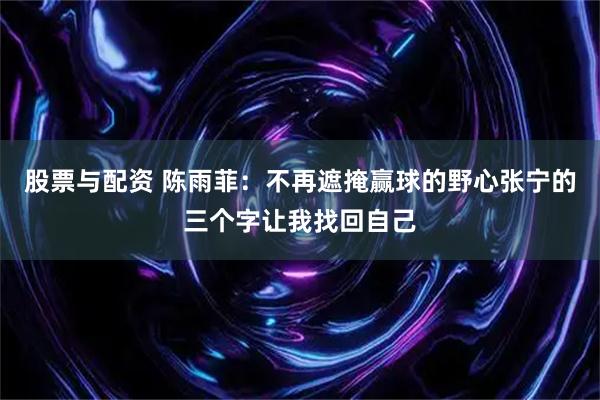 股票与配资 陈雨菲：不再遮掩赢球的野心张宁的三个字让我找回自己