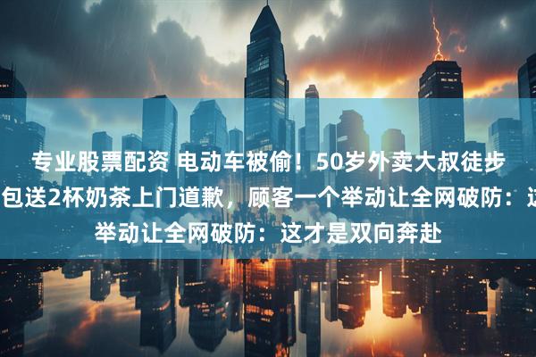 专业股票配资 电动车被偷！50岁外卖大叔徒步5公里，自掏腰包送2杯奶茶上门道歉，顾客一个举动让全网破防：这才是双向奔赴