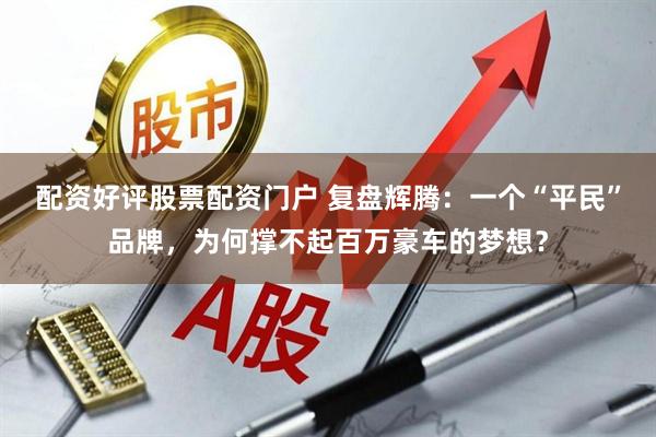 配资好评股票配资门户 复盘辉腾：一个“平民”品牌，为何撑不起百万豪车的梦想？