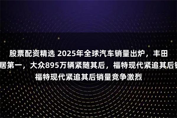 股票配资精选 2025年全球汽车销量出炉，丰田1042万辆稳居第一，大众895万辆紧随其后，福特现代紧追其后销量竞争激烈