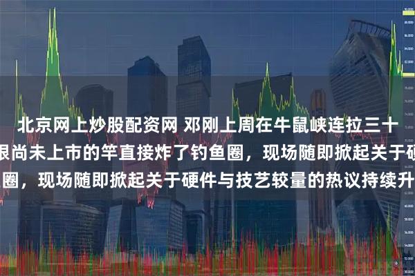北京网上炒股配资网 邓刚上周在牛鼠峡连拉三十斤往上的青鱼,手里那根尚未上市的竿直接炸了钓鱼圈,现场随即掀起关于硬件与技艺较量的热议持续升温