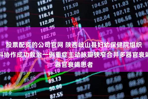 股票配资的公司官网 陕西岐山县妇幼保健院组织多学科协作成功救治一例重症主动脉瓣狭窄合并多器官衰竭患者