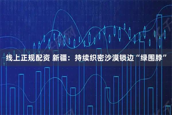 线上正规配资 新疆:持续织密沙漠锁边“绿围脖”