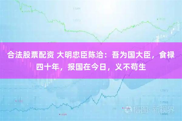 合法股票配资 大明忠臣陈洽:吾为国大臣,食禄四十年,报国在今日,义不苟生