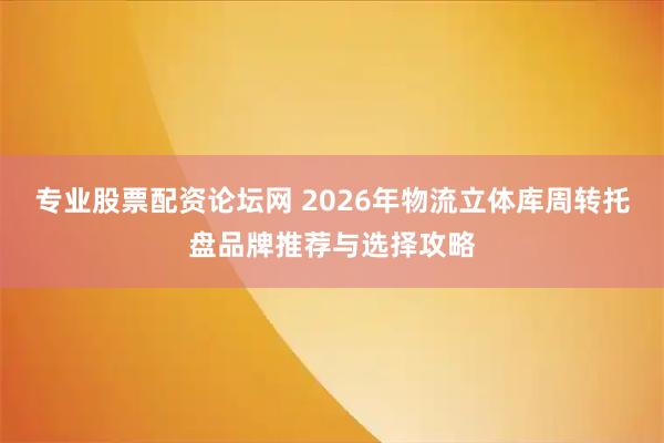 专业股票配资论坛网 2026年物流立体库周转托盘品牌推荐与选择攻略