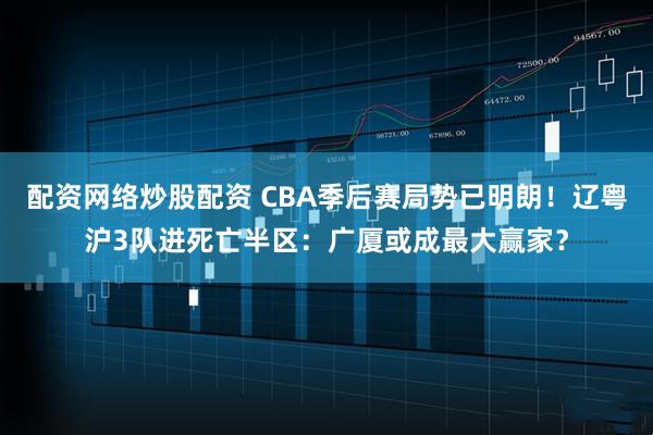 配资网络炒股配资 CBA季后赛局势已明朗！辽粤沪3队进死亡半区：广厦或成最大赢家？