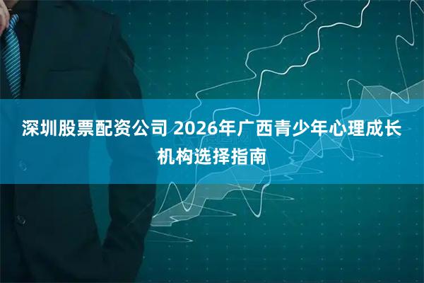 深圳股票配资公司 2026年广西青少年心理成长机构选择指南