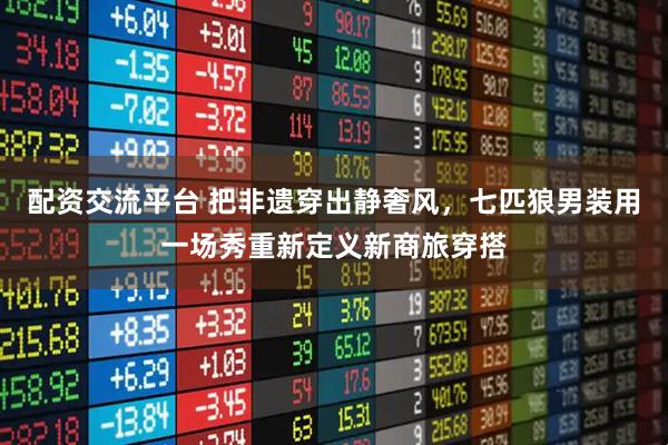 配资交流平台 把非遗穿出静奢风，七匹狼男装用一场秀重新定义新商旅穿搭