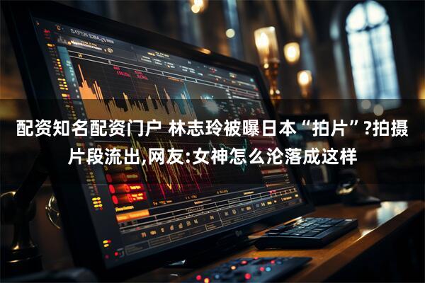 配资知名配资门户 林志玲被曝日本“拍片”?拍摄片段流出,网友:女神怎么沦落成这样