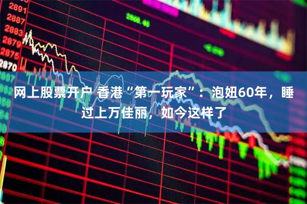 网上股票开户 香港“第一玩家”：泡妞60年，睡过上万佳丽，如今这样了
