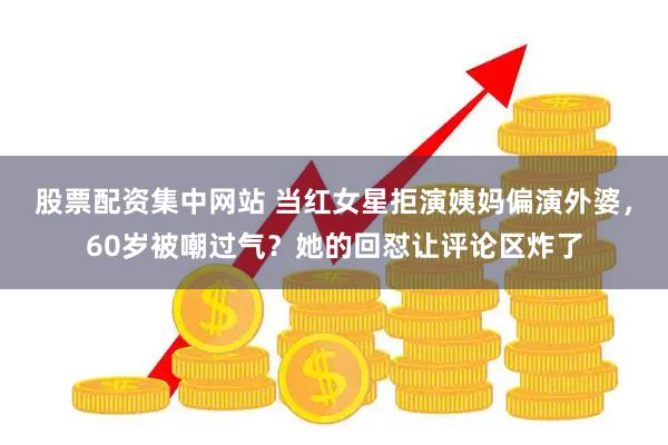 股票配资集中网站 当红女星拒演姨妈偏演外婆，60岁被嘲过气？她的回怼让评论区炸了