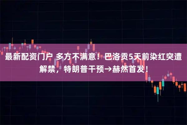 最新配资门户 多方不满意！巴洛贡5天前染红突遭解禁，特朗普干预→赫然首发！