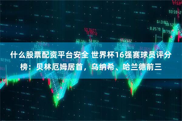 什么股票配资平台安全 世界杯16强赛球员评分榜：贝林厄姆居首，乌纳希、哈兰德前三
