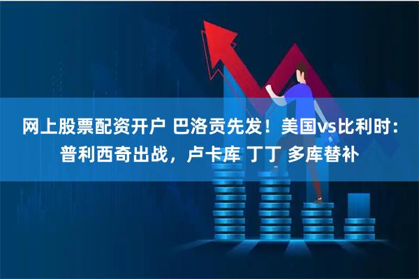 网上股票配资开户 巴洛贡先发！美国vs比利时：普利西奇出战，卢卡库 丁丁 多库替补