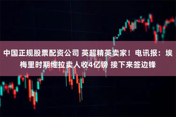 中国正规股票配资公司 英超精英卖家！电讯报：埃梅里时期维拉卖人收4亿镑 接下来签边锋