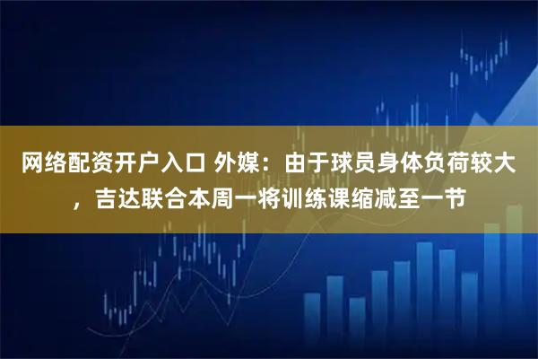网络配资开户入口 外媒：由于球员身体负荷较大，吉达联合本周一将训练课缩减至一节