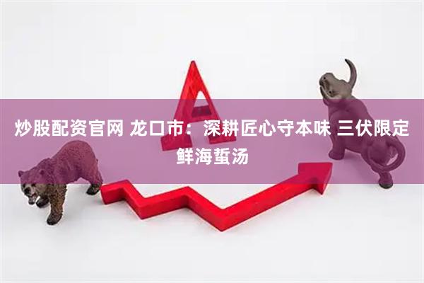 炒股配资官网 龙口市：深耕匠心守本味 三伏限定鲜海蜇汤