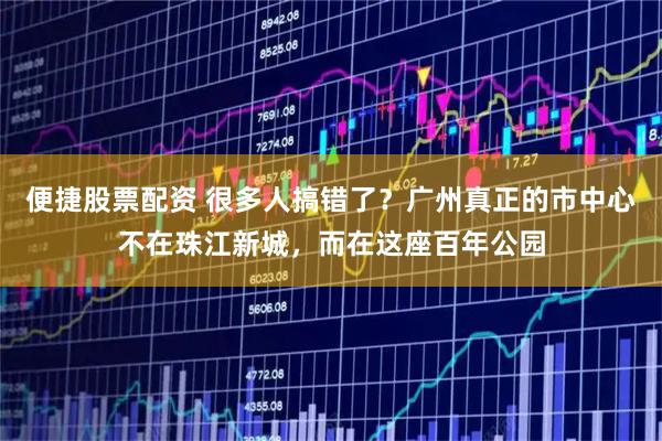 便捷股票配资 很多人搞错了？广州真正的市中心不在珠江新城，而在这座百年公园