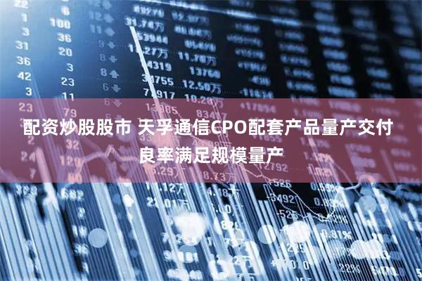 配资炒股股市 天孚通信CPO配套产品量产交付 良率满足规模量产