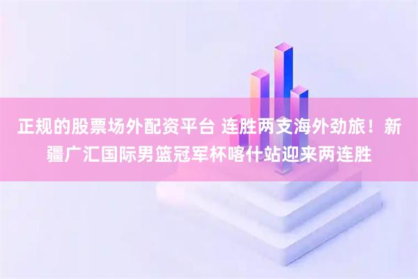 正规的股票场外配资平台 连胜两支海外劲旅！新疆广汇国际男篮冠军杯喀什站迎来两连胜