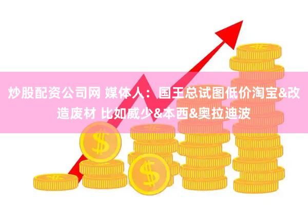 炒股配资公司网 媒体人：国王总试图低价淘宝&改造废材 比如威少&本西&奥拉迪波