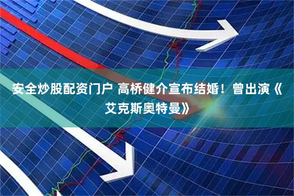 安全炒股配资门户 高桥健介宣布结婚！曾出演《艾克斯奥特曼》