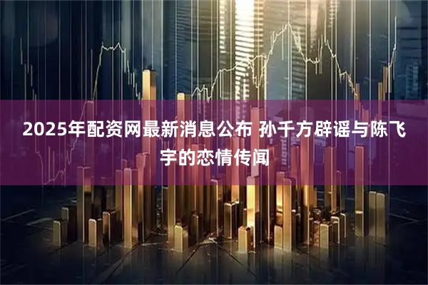 2025年配资网最新消息公布 孙千方辟谣与陈飞宇的恋情传闻