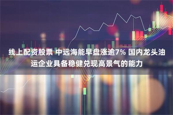 线上配资股票 中远海能早盘涨逾7% 国内龙头油运企业具备稳健兑现高景气的能力
