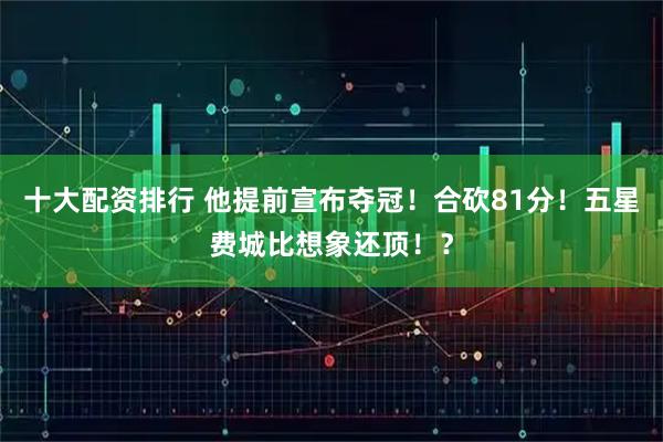 十大配资排行 他提前宣布夺冠！合砍81分！五星费城比想象还顶！？