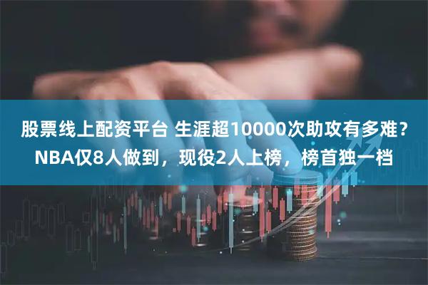 股票线上配资平台 生涯超10000次助攻有多难？NBA仅8人做到，现役2人上榜，榜首独一档
